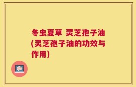 冬虫夏草 灵芝孢子油(灵芝孢子油的功效与作用)