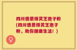 四川德恩得灵芝孢子粉(四川德恩得灵芝孢子粉，助你健康生活！)