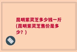 昆明紫灵芝多少钱一斤(昆明紫灵芝售价是多少？)