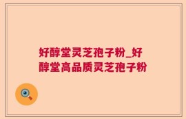 好醇堂灵芝孢子粉_好醇堂高品质灵芝孢子粉