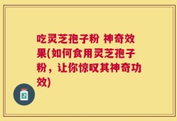 吃灵芝孢子粉 神奇效果(如何食用灵芝孢子粉，让你惊叹其神奇功效)