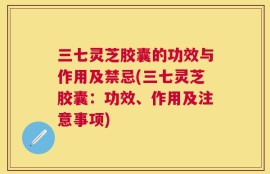 三七灵芝胶囊的功效与作用及禁忌(三七灵芝胶囊：功效、作用及注意事项)