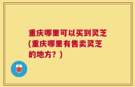 重庆哪里可以买到灵芝(重庆哪里有售卖灵芝的地方？)