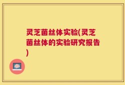 灵芝菌丝体实验(灵芝菌丝体的实验研究报告)