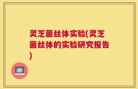 灵芝菌丝体实验(灵芝菌丝体的实验研究报告)