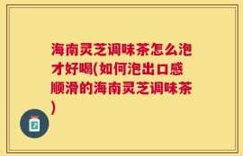 海南灵芝调味茶怎么泡才好喝(如何泡出口感顺滑的海南灵芝调味茶)