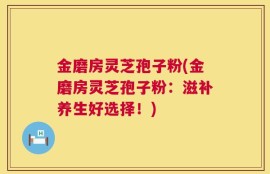 金磨房灵芝孢子粉(金磨房灵芝孢子粉：滋补养生好选择！)