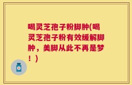 喝灵芝孢子粉脚肿(喝灵芝孢子粉有效缓解脚肿，美脚从此不再是梦！)