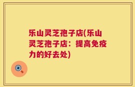 乐山灵芝孢子店(乐山灵芝孢子店：提高免疫力的好去处)
