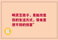 喝灵芝孢子，竟能改变你的生活方式，带来意想不到的惊喜”