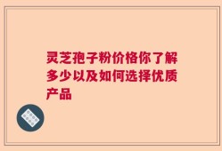 灵芝孢子粉价格你了解多少以及如何选择优质产品