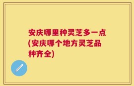 安庆哪里种灵芝多一点(安庆哪个地方灵芝品种齐全)
