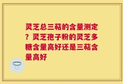 灵芝总三萜的含量测定？灵芝孢子粉的灵芝多糖含量高好还是三萜含量高好