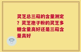 灵芝总三萜的含量测定？灵芝孢子粉的灵芝多糖含量高好还是三萜含量高好