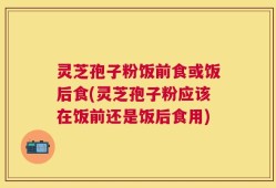 灵芝孢子粉饭前食或饭后食(灵芝孢子粉应该在饭前还是饭后食用)