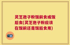 灵芝孢子粉饭前食或饭后食(灵芝孢子粉应该在饭前还是饭后食用)