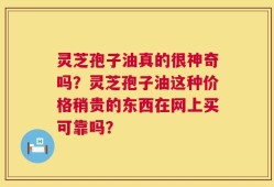 灵芝孢子油真的很神奇吗？灵芝孢子油这种价格稍贵的东西在网上买可靠吗？