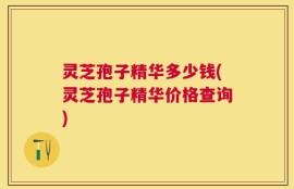 灵芝孢子精华多少钱(灵芝孢子精华价格查询)