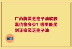 广药牌灵芝孢子油软胶囊价格多少？哪里能买到正宗灵芝孢子油
