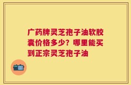 广药牌灵芝孢子油软胶囊价格多少？哪里能买到正宗灵芝孢子油