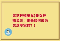 灵芝种植美女(美女种植灵芝：她是如何成为灵芝专家的？)