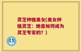 灵芝种植美女(美女种植灵芝：她是如何成为灵芝专家的？)