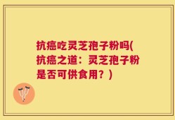 抗癌吃灵芝孢子粉吗(抗癌之道：灵芝孢子粉是否可供食用？)