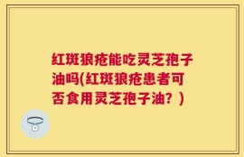 红斑狼疮能吃灵芝孢子油吗(红斑狼疮患者可否食用灵芝孢子油？)