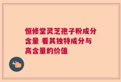 恒修堂灵芝孢子粉成分含量 看其独特成分与高含量的价值