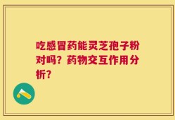 吃感冒药能灵芝孢子粉对吗？药物交互作用分析？