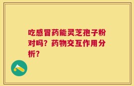吃感冒药能灵芝孢子粉对吗？药物交互作用分析？