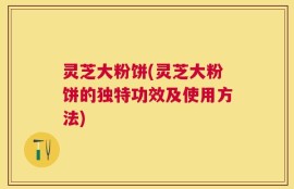 灵芝大粉饼(灵芝大粉饼的独特功效及使用方法)