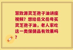 慧致源灵芝孢子油讲座视频？想给岳父岳母买灵芝孢子油，老人家吃这一类保健品有效果吗？