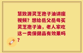 慧致源灵芝孢子油讲座视频？想给岳父岳母买灵芝孢子油，老人家吃这一类保健品有效果吗？
