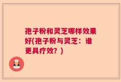 孢子粉和灵芝哪样效果好(孢子粉与灵芝：谁更具疗效？)
