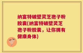 纳富特破壁灵芝孢子粉胶囊(纳富特破壁灵芝孢子粉胶囊，让你拥有健康身体)