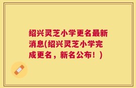 绍兴灵芝小学更名最新消息(绍兴灵芝小学完成更名，新名公布！)