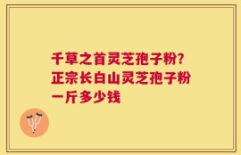 千草之首灵芝孢子粉？正宗长白山灵芝孢子粉一斤多少钱