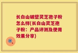 长白山破壁灵芝孢子粉怎么样(长白山灵芝孢子粉：产品评测及使用效果分享)