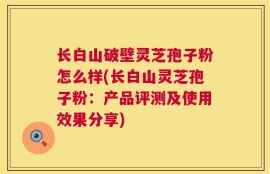 长白山破壁灵芝孢子粉怎么样(长白山灵芝孢子粉：产品评测及使用效果分享)