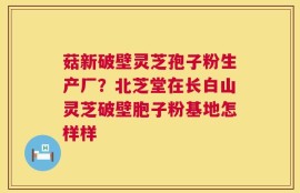 菇新破壁灵芝孢子粉生产厂？北芝堂在长白山灵芝破壁胞子粉基地怎样样