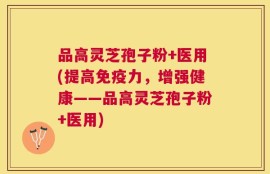品高灵芝孢子粉+医用(提高免疫力，增强健康——品高灵芝孢子粉+医用)