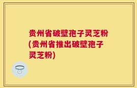 贵州省破壁孢子灵芝粉(贵州省推出破壁孢子灵芝粉)