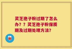 灵芝孢子粉过期了怎么办？？灵芝孢子粉保质期及过期处理方法？