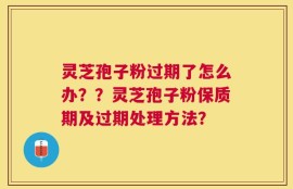 灵芝孢子粉过期了怎么办？？灵芝孢子粉保质期及过期处理方法？