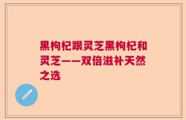 黑枸杞跟灵芝黑枸杞和灵芝——双倍滋补天然之选