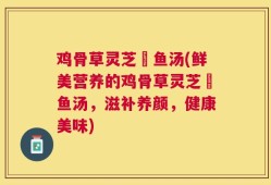 鸡骨草灵芝鲗鱼汤(鲜美营养的鸡骨草灵芝鲗鱼汤，滋补养颜，健康美味)
