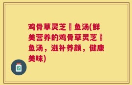 鸡骨草灵芝鲗鱼汤(鲜美营养的鸡骨草灵芝鲗鱼汤，滋补养颜，健康美味)