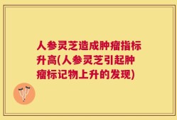 人参灵芝造成肿瘤指标升高(人参灵芝引起肿瘤标记物上升的发现)
