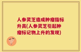 人参灵芝造成肿瘤指标升高(人参灵芝引起肿瘤标记物上升的发现)